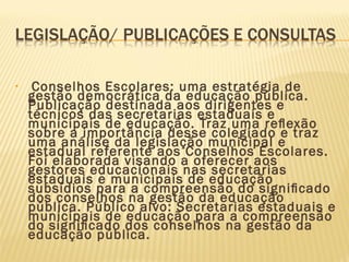 • Conselhos Escolares: uma estratégia de
gestão democrática da educação pública.
Publicação destinada aos dirigentes e
técnicos das secretarias estaduais e
municipais de educação. Traz uma reﬂexão
sobre a importância desse colegiado e traz
uma análise da legislação municipal e
estadual referente aos Conselhos Escolares.
Foi elaborada visando a oferecer aos
gestores educacionais nas secretarias
estaduais e municipais de educação
subsídios para a compreensão do signiﬁcado
dos conselhos na gestão da educação
pública. Público alvo: Secretarias estaduais e
municipais de educação para a compreensão
do signiﬁcado dos conselhos na gestão da
educação pública.
 