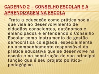  Trata a educação como prática social
que visa ao desenvolvimento de
cidadãos conscientes, autônomos e
emancipados e entendendo o Conselho
Escolar como instrumento de gestão
democrática colegiada, especialmente
no acompanhamento responsável da
prática educativa que se desenvolve na
escola e na construção de sua principal
função que é seu projeto político-
pedagógico
 