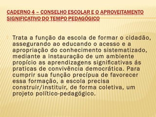  Trata a função da escola de formar o cidadão,
assegurando ao educando o acesso e a
apropriação do conhecimento sistematizado,
mediante a instauração de um ambiente
propício as aprendizagens signiﬁcativas ás
praticas de convivência democrática. Para
cumprir sua função precípua de favorecer
essa formação, a escola precisa
construir/instituir, de forma coletiva, um
projeto político-pedagógico.
 