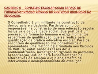  O Conselheiro é um militante na construção da
democracia e cidadania. Participa como co-
responsável na construção de uma educação escolar
inclusiva e de qualidade social. Sua prática é um
processo de formação humana e exige momentos
especíﬁcos de qualiﬁcação, que se realiza pela
qualiﬁcação da prática educativa escolar. Para os
encontros de qualiﬁcação dos conselheiros é
apresentada uma metodologia fundada nos Círculos
de Cultura, enfatizando as fases de: a)
problematização, investigação rigorosa do problema,
b) teorização, estudo para fundamentação de
alternativas de solução e c) planejamento da
intervenção e acompanhamento da execução.
 