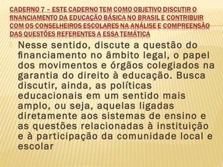  Nesse sentido, discute a questão do
ﬁnanciamento no âmbito legal, o papel
dos movimentos e órgãos colegiados na
garantia do direito à educação. Busca
discutir, ainda, as políticas
educacionais em um sentido mais
amplo, ou seja, aquelas ligadas
diretamente aos sistemas de ensino e
as questões relacionadas à instituição
e à participação da comunidade local e
escolar
 