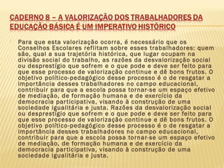 Para que esta valorização ocorra, é necessário que os
Conselhos Escolares reflitam sobre esses trabalhadores: quem
são, qual a sua trajetória histórica, que lugar ocupam na
divisão social do trabalho, as razões da desvalorização social
ou desprestígio que sofrem e o que pode e deve ser feito para
que esse processo de valorização continue e dê bons frutos. O
objetivo político-pedagógico desse processo é o de resgatar a
importância desses trabalhadores no campo educacional,
contribuir para que a escola possa tornar-se um espaço efetivo
de mediação, de formação humana e de exercício da
democracia participativa, visando à construção de uma
sociedade igualitária e justa. Razões da desvalorização social
ou desprestígio que sofrem e o que pode e deve ser feito para
que esse processo de valorização continue e dê bons frutos. O
objetivo político-pedagógico desse processo é o de resgatar a
importância desses trabalhadores no campo educacional,
contribuir para que a escola possa tornar-se um espaço efetivo
de mediação, de formação humana e de exercício da
democracia participativa, visando à construção de uma
sociedade igualitária e justa.
 