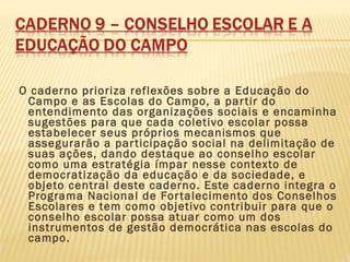 O caderno prioriza reflexões sobre a Educação do
Campo e as Escolas do Campo, a partir do
entendimento das organizações sociais e encaminha
sugestões para que cada coletivo escolar possa
estabelecer seus próprios mecanismos que
assegurarão a participação social na delimitação de
suas ações, dando destaque ao conselho escolar
como uma estratégia ímpar nesse contexto de
democratização da educação e da sociedade, e
objeto central deste caderno. Este caderno integra o
Programa Nacional de Fortalecimento dos Conselhos
Escolares e tem como objetivo contribuir para que o
conselho escolar possa atuar como um dos
instrumentos de gestão democrática nas escolas do
campo.
 
