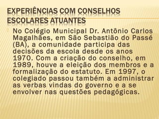  No Colégio Municipal Dr. Antônio Carlos
Magalhães, em São Sebastião do Passé
(BA), a comunidade participa das
decisões da escola desde os anos
1970. Com a criação do conselho, em
1989, houve a eleição dos membros e a
formalização do estatuto. Em 1997, o
colegiado passou também a administrar
as verbas vindas do governo e a se
envolver nas questões pedagógicas.
 
