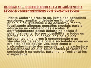  Neste Caderno procura-se, junto aos conselhos
escolares, ampliar o debate em torno do
princípio da igualdade e do desenvolvimento,
focalizando algumas questões cruciais para a
educação no cotidiano das escolas. O
aprofundamento desse debate na escola é
potencialmente rico por possibilitar a todos os
profissionais da educação, aos pais e aos
estudantes ampliarem a compreensão e as
vinculações da escola com a sociedade e com os
projetos sócio-educativos, bem como o
(re)conhecimento dos mecanismos de exclusão e
discriminação de quaisquer ordens presentes na
sociedade e na escola, para melhor enfrentá-los
e superá-los.
 