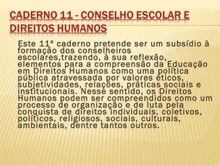 Este 11º caderno pretende ser um subsídio à
formação dos conselheiros
escolares,trazendo, à sua reflexão,
elementos para a compreensão da Educação
em Direitos Humanos como uma política
pública atravessada por valores éticos,
subjetividades, relações, práticas sociais e
institucionais. Nesse sentido, os Direitos
Humanos podem ser compreendidos como um
processo de organização e de luta pela
conquista de direitos individuais, coletivos,
políticos, religiosos, sociais, culturais,
ambientais, dentre tantos outros.
 