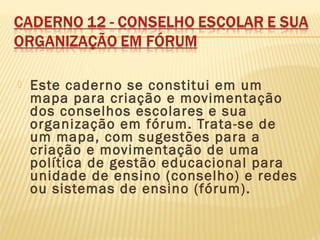  Este caderno se constitui em um
mapa para criação e movimentação
dos conselhos escolares e sua
organização em fórum. Trata-se de
um mapa, com sugestões para a
criação e movimentação de uma
política de gestão educacional para
unidade de ensino (conselho) e redes
ou sistemas de ensino (fórum).
 