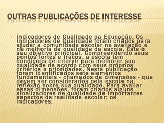 • Indicadores de Qualidade na Educação. Os
Indicadores de Qualidade foram criados para
ajudar a comunidade escolar na avaliação e
na melhoria da qualidade da escola. Este é
seu objetivo principal. Compreendendo seus
pontos fortes e fracos, a escola tem
condições de intervir para melhorar sua
qualidade de acordo com seus próprios
critérios e prioridades. Nesta publicação
foram identificados sete elementos
fundamentais - chamados de dimensões - que
devem ser considerados pela escola na
reflexão sobre sua qualidade. Para avaliar
essas dimensões, foram criados alguns
sinalizadores de qualidade de importantes
aspectos da realidade escolar: os
indicadores.
 