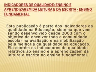 Esta publicação é parte dos Indicadores da
qualidade na Educação, sistema que vem
sendo desenvolvido desde 2003 com o
objetivo de envolver toda a comunidade
escolar na avaliação e na mobilização
pela melhoria da qualidade na educação.
Ela contém os indicadores de qualidade
relativos ao ensino e à aprendizagem da
leitura e escrita no ensino fundamental.
 