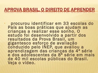 •   procurou identificar em 33 escolas do
País as boas práticas que ajudam as
crianças a realizar esse sonho. O
estudo foi desenvolvido a partir dos
resultados da Prova Brasil, um
gigantesco esforço de avaliação
conduzido pelo INEP, que avaliou a
aprendizagem das crianças da 4ª série
e dos adolescentes da 8ª série em mais
de 40 mil escolas públicas do Brasil.
Veja o vídeo.
 