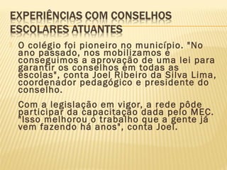  O colégio foi pioneiro no município. "No
ano passado, nos mobilizamos e
conseguimos a aprovação de uma lei para
garantir os conselhos em todas as
escolas", conta Joel Ribeiro da Silva Lima,
coordenador pedagógico e presidente do
conselho.
Com a legislação em vigor, a rede pôde
participar da capacitação dada pelo MEC.
"Isso melhorou o trabalho que a gente já
vem fazendo há anos", conta Joel.
 