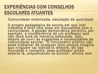  Comunidade mobilizada, educação de qualidade
O projeto pedagógico da escola em que Joel
trabalha é feito com base em discussões com a
comunidade. A gestão democrática permitiu, por
exemplo, a transferência de um professor que
não dava aula de maneira adequada. Isso,
depois de ouvir as sugestões e necessidades da
comunidade escolar. "O funcionário público não
pode trabalhar de qualquer jeito porque imagina
que ninguém vai mandá-lo embora. Se não
houvesse o conselho, esse professor ainda
estaria lá, prejudicando os alunos", afirma Joel.
 