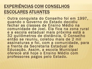 • Outra conquista do Conselho foi em 1997,
quando o Governo do Estado decidiu
fechar as classes de Ensino Médio na
comunidade de Joel. Ela fica na zona rural
e a escola estadual mais próxima está a
32 quilômetros de distância. O Conselho
então se reuniu, coletou mais de 2 mil
assinaturas e foi, com a comunidade, para
a frente da Secretaria Estadual de
Educação. Assim, a escola Municipal
oferece até hoje o Ensino Médio com
professores pagos pelo Estado.
 