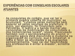 • As conquistas do colégio, que vai ter a
primeira quadra coberta do município, se
acumulam. "Lutamos pelas melhorias sem
esperar só pelos recursos da prefeitura. O
muro, por exemplo, foi financiado pela
Petrobrás. O teatro e a banda marcial são
conquistas da mobilização da comunidade e
dos comerciantes locais", revela. Preocupado
também com o aprimoramento do ensino, o
conselho agora está discutindo a mudança na
organização do currículo, que é bimestral. A
idéia é fazer as atividades e as avaliações
semestralmente. "Isso vai dar flexibilidade
aos professores e evitar a evasão", acredita
Joel.
 