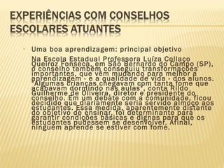 • Uma boa aprendizagem: principal objetivo
Na Escola Estadual Professora Luíza Collaço
Queiroz Fonseca, em São Bernardo do Campo (SP),
o conselho também conseguiu transformações
importantes, que vêm mudando para melhor a
aprendizagem - e a qualidade de vida - dos alunos.
"Algumas crianças chegavam com tanta fome que
acabavam dormindo nas aulas", conta Rildo
Guilherme de Oliveira, diretor e presidente do
conselho. Em um debate com a comunidade, ficou
decidido que diariamente seria servido almoço aos
estudantes. Essa medida, aparentemente distante
do objetivo de ensinar, foi determinante para
garantir condições básicas e dignas para que os
estudantes pudessem se desenvolver. Afinal,
ninguém aprende se estiver com fome.
 