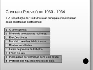 A Constituição de 1934: dentre as principais característicasdesta constituição destacamos: O voto secreto; Direito de voto para as mulheres; Eleições diretas; Mandato presidencial de 4 anos; Direitos trabalhistas; Limite de jornada de trabalho;		 Férias anuais; Indenização por demissão sem justa causa; Proteção das riquezas naturais do país.Governo Provisório 1930 - 1934
