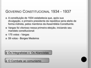 Governo Constitucional 1934 - 1937A constituição de 1934 estabelecia que, após sua divulgação, o primeiro presidente da república seria eleito de forma indireta, pelos membros da Assembléia Constituinte.Vargas foi vitorioso nessa primeira eleição, iniciando seu mandato constitucional:175 votos - Vargas59 votos - Borges MedeirosOs Integralistas x  Os Aliancistas
