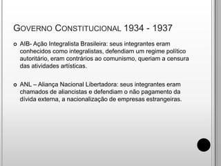 Governo Constitucional 1934 - 1937AIB- Ação Integralista Brasileira: seus integrantes eram conhecidos como integralistas, defendiam um regime político autoritário, eram contrários ao comunismo, queriam a censura das atividades artísticas.ANL – Aliança Nacional Libertadora: seus integrantes eram chamados de aliancistas e defendiam o não pagamento da dívida externa, a nacionalização de empresas estrangeiras.