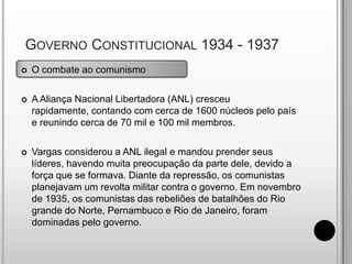  Governo Constitucional 1934 - 1937O combate ao comunismoA Aliança Nacional Libertadora (ANL) cresceu rapidamente, contando com cerca de 1600 núcleos pelo país e reunindo cerca de 70 mil e 100 mil membros.Vargas considerou a ANL ilegal e mandou prender seus líderes, havendo muita preocupação da parte dele, devido a força que se formava. Diante da repressão, os comunistas planejavam um revolta militar contra o governo. Em novembro de 1935, os comunistas das rebeliões de batalhões do Rio grande do Norte, Pernambuco e Rio de Janeiro, foram dominadas pelo governo.