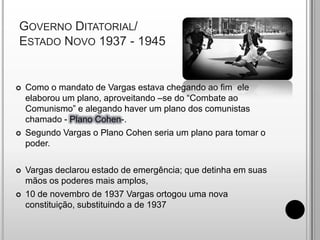 Governo Ditatorial/Estado Novo 1937 - 1945Como o mandato de Vargas estava chegando ao fim  ele elaborou um plano, aproveitando –se do “Combate ao Comunismo” e alegando haver um plano dos comunistas chamado - Plano Cohen-.Segundo Vargas o Plano Cohen seria um plano para tomar o poder.Vargas declarou estado de emergência; que detinha em suas mãos os poderes mais amplos,10 de novembro de 1937 Vargas ortogou uma nova constituição, substituindo a de 1937