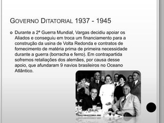 Governo Ditatorial 1937 - 1945Durante a 2ª Guerra Mundial, Vargas decidiu apoiar os Aliados e conseguiu em troca um financiamento para a construção da usina de Volta Redonda e contratos de fornecimento de matéria prima de primeira necessidade durante a guerra (borracha e ferro). Em contrapartida sofremos retaliações dos alemães, por causa desse apoio, que afundaram 9 navios brasileiros no Oceano Atlântico.