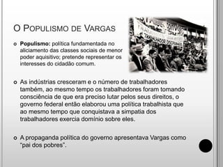 O Populismo de VargasPopulismo: política fundamentada no aliciamento das classes sociais de menor poder aquisitivo; pretende representar os interesses do cidadão comum.As indústrias cresceram e o número de trabalhadores também, ao mesmo tempo os trabalhadores foram tomando consciência de que era preciso lutar pelos seus direitos, o governo federal então elaborou uma política trabalhista que ao mesmo tempo que conquistava a simpatia dos trabalhadores exercia domínio sobre eles.A propaganda política do governo apresentava Vargas como “pai dos pobres”.