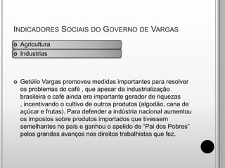 Indicadores Sociais do Governo de Vargas AgriculturaIndustriasGetúlio Vargas promoveu medidas importantes para resolver os problemas do café , que apesar da industrialização brasileira o café ainda era importante gerador de riquezas , incentivando o cultivo de outros produtos (algodão, cana de açúcar e frutas). Para defender a indústria nacional aumentou os impostos sobre produtos importados que tivessem semelhantes no país e ganhou o apelido de “Pai dos Pobres” pelos grandes avanços nos direitos trabalhistas que fez.