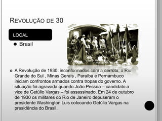 Revolução de 30LOCALBrasilA Revolução de 1930: inconformados com a derrota, o Rio Grande do Sul , Minas Gerais , Paraíba e Pernambuco iniciam confrontos armados contra tropas do governo. A situação foi agravada quando João Pessoa – candidato a vice de Getúlio Vargas – foi assassinado. Em 24 de outubro de 1930 os militares do Rio de Janeiro depuseram o presidente Washington Luis colocando Getúlio Vargas na presidência do Brasil.