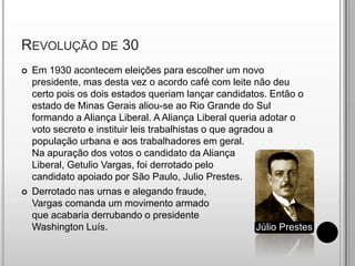 Revolução de 30Em 1930 acontecem eleições para escolher um novo presidente, mas desta vez o acordo café com leite não deu certo pois os dois estados queriam lançar candidatos. Então o estado de Minas Gerais aliou-se ao Rio Grande do Sul formando a Aliança Liberal. A Aliança Liberal queria adotar o voto secreto e instituir leis trabalhistas o que agradou a população urbana e aos trabalhadores em geral.Na apuração dos votos o candidato da AliançaLiberal, Getulio Vargas, foi derrotado pelocandidato apoiado por São Paulo, Julio Prestes.Derrotado nas urnas e alegando fraude, Vargas comanda um movimento armado que acabaria derrubando o presidente Washington Luís.Júlio Prestes