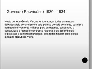  Governo Provisório 1930 - 1934Neste período Getulio Vargas tentou apagar todas as marcas deixadas pelo coronelismo e pela política do café com leite, para isso nomeou interventores militares para os estados, suspendeu a constituição e fechou o congresso nacional e as assembléias legislativas e câmaras municipais, pois todas haviam sido eleitas ainda na República Velha.