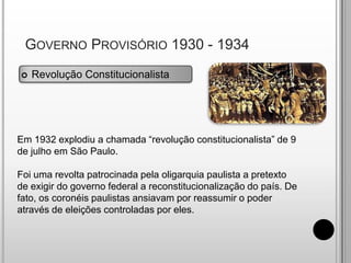  Governo Provisório 1930 - 1934Revolução ConstitucionalistaEm 1932 explodiu a chamada “revolução constitucionalista” de 9 de julho em São Paulo. Foi uma revolta patrocinada pela oligarquia paulista a pretexto de exigir do governo federal a reconstitucionalização do país. De fato, os coronéis paulistas ansiavam por reassumir o poder através de eleições controladas por eles.