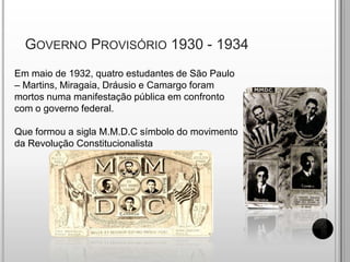  Governo Provisório 1930 - 1934Em maio de 1932, quatro estudantes de São Paulo – Martins, Miragaia, Dráusio e Camargo foram mortos numa manifestação pública em confronto com o governo federal.Que formou a sigla M.M.D.C símbolo do movimento da Revolução Constitucionalista