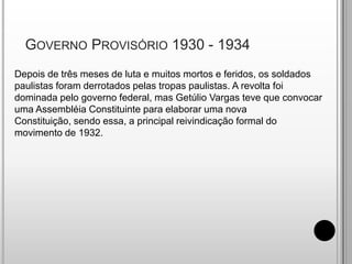  Governo Provisório 1930 - 1934Depois de três meses de luta e muitos mortos e feridos, os soldados paulistas foram derrotados pelas tropas paulistas. A revolta foi dominada pelo governo federal, mas Getúlio Vargas teve que convocar uma Assembléia Constituinte para elaborar uma nova Constituição, sendo essa, a principal reivindicação formal do movimento de 1932.