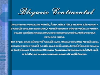 Bloqueio Continental Aproveitando-se da fraqueza de Napoleão, Áustria, Prússia, Rússia, Inglaterra, Suécia formam a 6 a  Coligação e declaram guerra a França. Napoleão derrotou os exércitos da Rússia e da Prússia, enquanto os exércitos franceses estavam sendo derrotados na península Ibérica por forças espanholas e inglesas. Em 1814, um grande exército da 6ª Coligação invade a França e tomam Paris. Napoleão abdica em favor de seu filho Napoleão II, porém os aliados não aceitam. Napoleão é exilado para a Ilha de Elba (próxima de Córsega) com 800 homens. A monarquia é restaurada com Luís XVIII, irmão de Luís XVI, que tinha sido guilhotinado durante a Revolução Francesa . 
