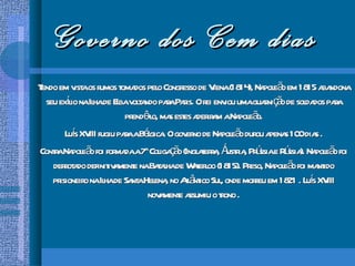 Governo dos Cem dias Tendo em vista os rumos tomados pelo Congresso de Viena (1814), Napoleão em 1815 abandona seu exílio na Ilha de Elba voltando para Paris. O rei enviou uma guarnição de soldados para prendê-lo, mas estes aderiram a Napoleão. Luís XVIII fugiu para a Bélgica. O governo de Napoleão durou apenas 100 dias . Contra Napoleão foi formada a 7 a  Coligação (Inglaterra, Áustria, Prússia e Rússia). Napoleão foi derrotado definitivamente na Batalha de Waterloo (1815). Preso, Napoleão foi mantido prisioneiro na Ilha de Santa Helena, no Atlântico Sul, onde morreu em 1821 . Luís XVIII novamente assumiu o trono . 