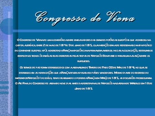 Congresso de Viena O Congresso de Viena foi uma conferência entre embaixadores das grandes potências européias que aconteceu na capital austríaca, entre 2 de maio de 1814 e 9 de junho de 1815, cuja intenção era a de redesenhar o mapa político do continente europeu após a derrota da França napoleônica na primavera anterior, iniciar a colonização, restaurar os respectivos tronos às famílias reais derrotadas pelas tropas de Napoleão Bonaparte e firmar uma aliança entre os burgueses. Os termos de paz foram estabelecidos com a assinatura do Tratado de Paris (30 de Maio de 1814), no qual se estabeleciam as indenizações que a França deveria pagar aos países vencedores. Mesmo diante do regresso do imperador Napoleão I do exílio, tendo reassumido o poder da França em Março de 1815, as discussões prosseguiram. O Ato Final do Congresso foi assinado nove dias antes da derrota final de Napoleão na batalha de Waterloo em 18 de Junho de 1815. 