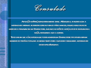 Consulado A situação na França era extremamente grave. A Burguesia, apavorada com a instabilidade interna e as derrotas sofridas para os países inimigos, esquecia seus ideais de liberdade e pensavam em um Governo forte, buscando no exército a força capaz de reorganizar a nação, restaurando a lei e a ordem. Todos sabiam que a única pessoa que poderia exercer um Governo desse tipo deveria ser um elemento de prestígio popular e ao mesmo tempo forte o suficiente para manter  a estabilidade exigida pela Burguesia.  