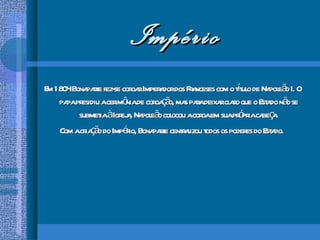 Império Em 1804 Bonaparte fez-se coroar Imperador dos Franceses com o título de Napoleão I. O papa presidiu a cerimônia de coroação, mas para deixar claro que o Estado não se submetia à Igreja, Napoleão colocou a coroa em sua própria cabeça. Com a criação do Império, Bonaparte centralizou todos os poderes do Estado.  