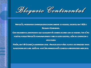 Bloqueio Continental Napoleão, pretendendo enfraquecer economicamente os ingleses, decretou em 1806 o Bloqueio Continental. Com essa medida, era proibido que qualquer país comercializasse com os ingleses. Isto só foi possível porque Napoleão dominava grande parte do leste europeu, além de contar com o apoio russo. Porém, em 1810 começa a entrar em crise. A maioria dos países aliados aos franceses tinha sua economia de base agrária e a indústria francesa não conseguia atender esses mercados. 