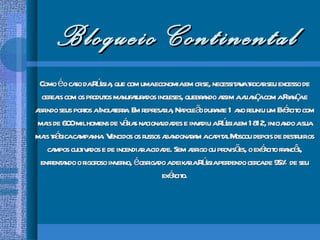 Bloqueio Continental Como é o caso da Rússia, que com uma economia em crise, necessitava trocar seu excesso de cereais com os produtos manufaturados ingleses, quebrando assim a aliança com a França e abrindo seus portos a Inglaterra. Em represaria, Napoleão durante 1 ano reuniu um Exército com mais de 600 mil homens de várias nacionalidades e invadiu a Rússia em 1812, iniciando a sua mais trágica campanha. Vencidos os russos abandonaram a capital Moscou depois de destruir os campos cultivados e de incendiar a cidade. Sem abrigo ou provisões, o exército francês, enfrentando o rigoroso inverno, é obrigado a deixar a Rússia perdendo cerca de 95% de seu exército. 