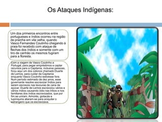 Os Ataques Indígenas:


Um dos primeiros encontros entre
portugueses e índios ocorreu na região
de prainha em vila velha, quando
Vasco Fernandes Coutinho chegando à
praia foi recebido com ataque de
flechas dos índios e somente com um
tiro de canhão os mesmos fugiram
para a floresta.
Com a viagem de Vasco Coutinho a
Portugal, para pegar empréstimos e captar
recursos para a Capitania, inclusive pessoas,
ficou aqui um dos colonos chamado Duarte
de Lemos, para cuidar da Capitania
enquanto Vasco Coutinho estivesse fora.
Num período estimado de dez anos, esse
governante resolve escravizar Índios para
serem escravos nas lavouras de cana de
açúcar. Duarte de Lemos escravizou vários e
vários índios causando ódio nas tribos e nos
familiares dos índios escravizados, que por
fim se uniram. Aimorés, goitacás e
tupiniquins aliaram-se para aniquilar o
estrangeiro que os escravizava.
 