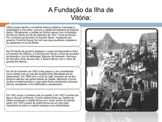 A Fundação da Ilha de
                                            Vitória:
Vitória surgiu devido o constante ataque indígena, franceses e
holandeses a Vila velha, que era a capital da capitania do Espírito
Santo. Oficialmente, a cidade de Vitória nasceu com a fundação
da Vila de Vitória em 08 de setembro de 1551. Tomé de Souza -
Foi o primeiro governador do Espírito Santo. Instalando seu
governo Tomé de Souza fez com que seus auxiliares visitasse a
as capitanias do sul do Brasil.


Na Formação de governo designou o cargo de Almoxarife e feitor
à Francisco de Oliveira, à Francisco de Vacas o ofício de provedor
da fazenda e Juiz da alfândega, Belquior de Azevedo, Henrique
de Carvalho ofício de escrivão, e Álvaro Afonso com o ofício de
guarda dos Navios .


Em 24 de Fevereiro de 1823 a ilha passou a ser considerada
como cidade mas por ela ser isolada tinha dificuldade em se
desenvolver. Em 1894 com o ciclo do café, iniciaram-se na ilha
diversos aterros nas partes baixas da cidade, alterando a forma
da ilha e modernizando-a. Logo após foram construídos diversos
bairros, escadarias, e foi melhorado o saneamento.



Em 1941 surgiu o primeiro cais na capital, e em 1927 a ponte que
ligou a ilha ao continente. O porto desenvolveu-se. Depois de
várias mudanças a cidade tornou-se o maior centro do espírito
santo. Em 1970 o porto de vitória tornou-se um dos mais
importante do país e a capital começou a se industrializar.
 