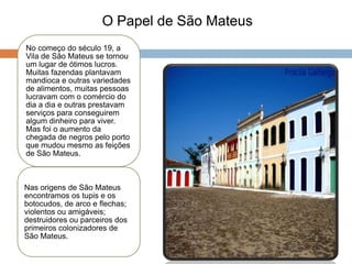 O Papel de São Mateus
No começo do século 19, a
Vila de São Mateus se tornou
um lugar de ótimos lucros.
Muitas fazendas plantavam
mandioca e outras variedades
de alimentos, muitas pessoas
lucravam com o comércio do
dia a dia e outras prestavam
serviços para conseguirem
algum dinheiro para viver.
Mas foi o aumento da
chegada de negros pelo porto
que mudou mesmo as feições
de São Mateus.



Nas origens de São Mateus
encontramos os tupis e os
botocudos, de arco e flechas;
violentos ou amigáveis;
destruidores ou parceiros dos
primeiros colonizadores de
São Mateus.
 