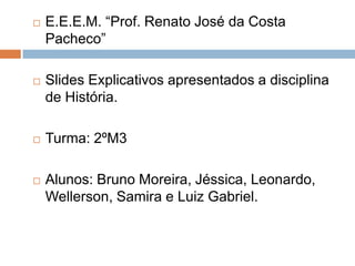    E.E.E.M. “Prof. Renato José da Costa
    Pacheco”

   Slides Explicativos apresentados a disciplina
    de História.

   Turma: 2ºM3

   Alunos: Bruno Moreira, Jéssica, Leonardo,
    Wellerson, Samira e Luiz Gabriel.
 