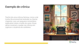 Exemplo de crônica
Trecho de uma crônica famosa, como a de
Carlos Drummond de Andrade ou Clarice
Lispector, com um pequeno comentário
explicativo sobre o estilo do autor. Essas
obras mostram o poder da crônica em
capturar a essência do cotidiano.
 