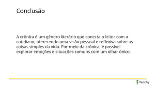 Conclusão
A crônica é um gênero literário que conecta o leitor com o
cotidiano, oferecendo uma visão pessoal e reflexiva sobre as
coisas simples da vida. Por meio da crônica, é possível
explorar emoções e situações comuns com um olhar único.
 