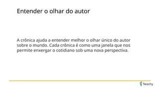 Entender o olhar do autor
A crônica ajuda a entender melhor o olhar único do autor
sobre o mundo. Cada crônica é como uma janela que nos
permite enxergar o cotidiano sob uma nova perspectiva.
 
