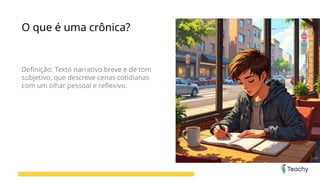 O que é uma crônica?
Definição: Texto narrativo breve e de tom
subjetivo, que descreve cenas cotidianas
com um olhar pessoal e reflexivo.
 