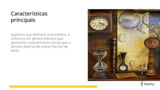 Características
principais
Aspectos que definem uma crônica. A
crônica é um gênero literário que
apresenta características únicas que a
tornam distinta de outras formas de
texto.
 