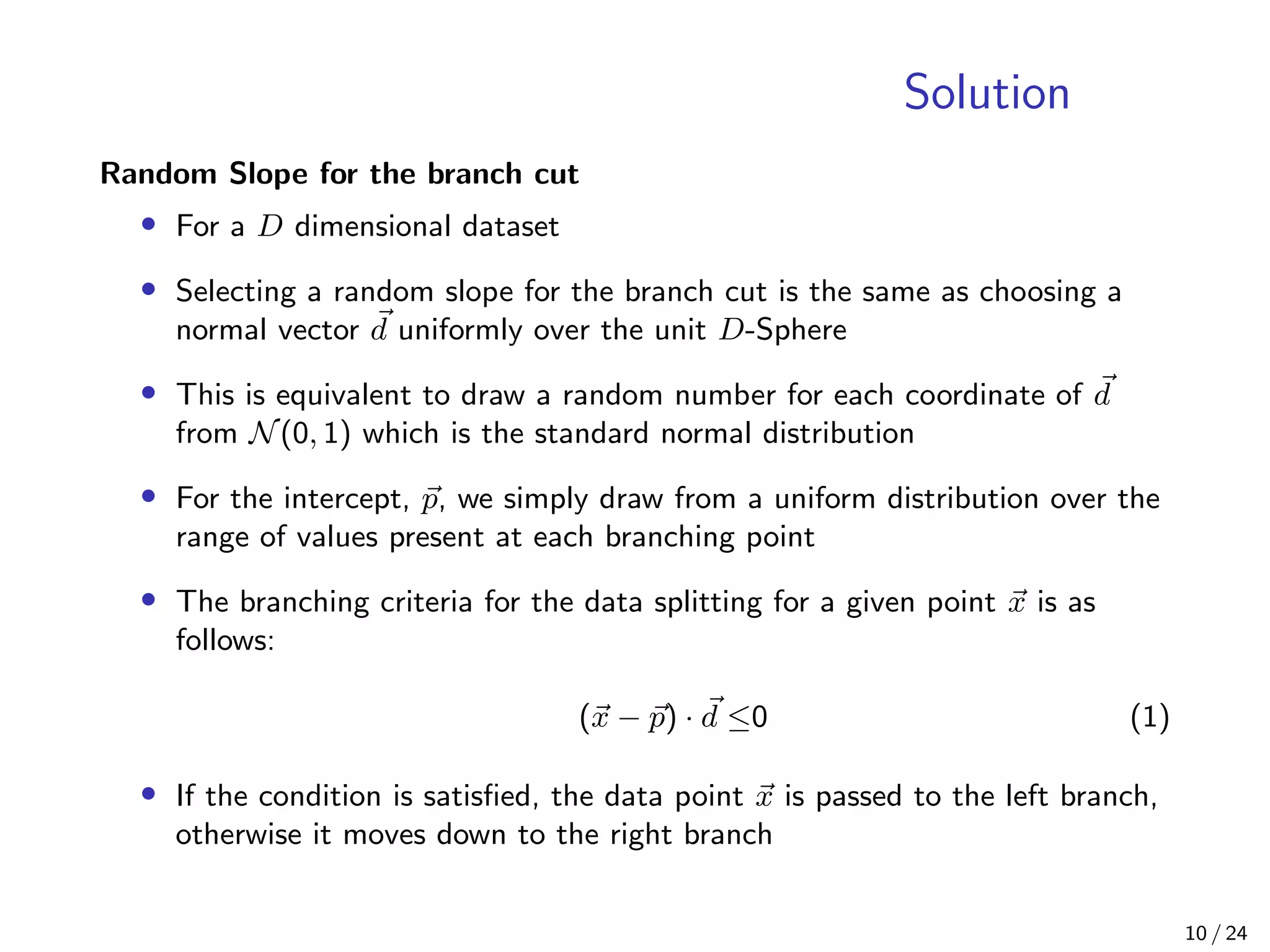 Solution
Random Slope for the branch cut
• For a D dimensional dataset
• Selecting a random slope for the branch cut is the same as choosing a
normal vector d uniformly over the unit D-Sphere
• This is equivalent to draw a random number for each coordinate of d
from N(0, 1) which is the standard normal distribution
• For the intercept, p, we simply draw from a uniform distribution over the
range of values present at each branching point
• The branching criteria for the data splitting for a given point x is as
follows:
(x − p) · d ≤0 (1)
• If the condition is satisﬁed, the data point x is passed to the left branch,
otherwise it moves down to the right branch
10 / 24
 